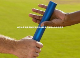 米兰体育中国-巅峰对决撼动全场 健儿拼尽全力共铸传奇