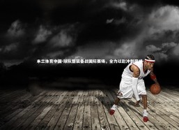 米兰体育中国-球队整装备战国际赛场，全力以赴冲刺巅峰