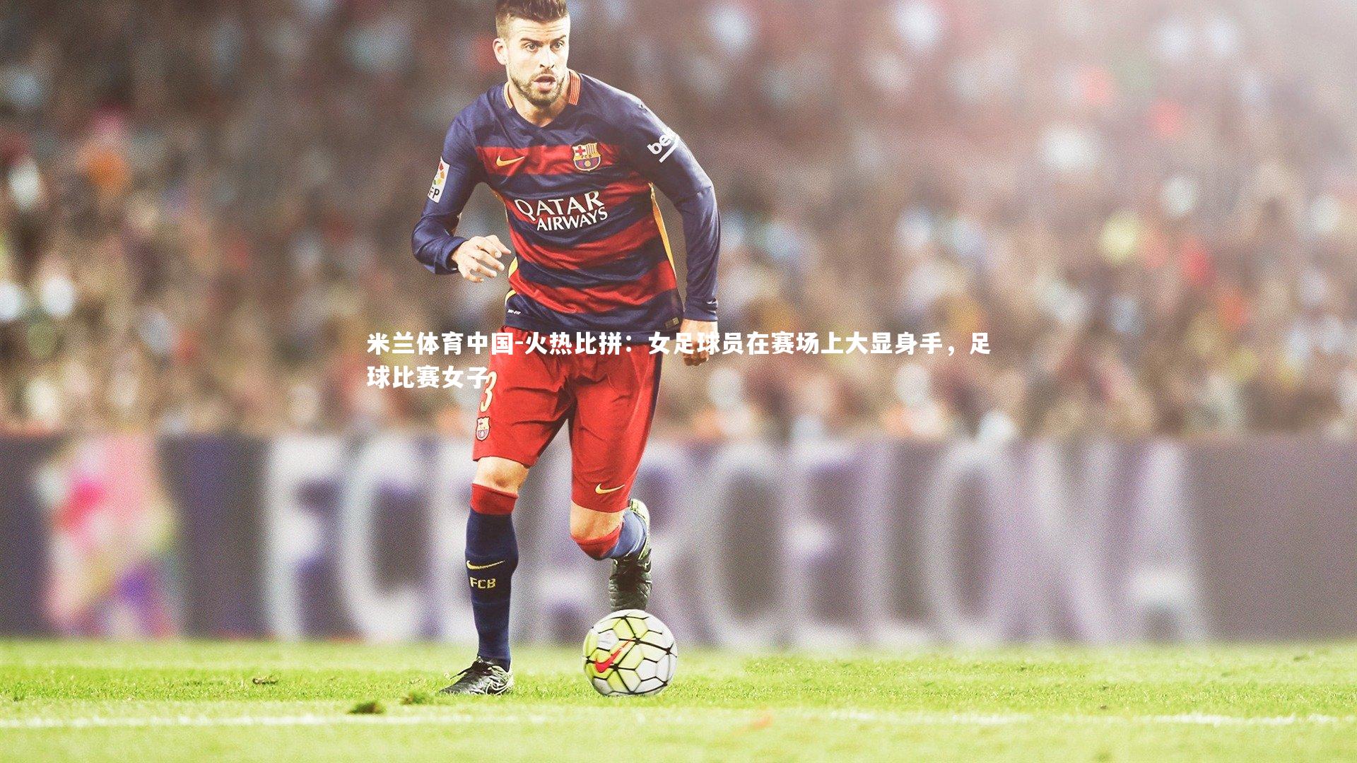 火热比拼：女足球员在赛场上大显身手，足球比赛女子